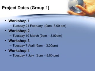 Project Dates (Group 1) Workshop 1 Tuesday 24 February  (9am -3.00 pm) Workshop 2   Tuesday 10 March (9am – 3.00pm) Workshop 3   Tuesday 7 April (9am – 3.00pm) Workshop 4 Tuesday 7 July  (3pm – 5:00 pm) 