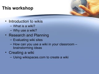 This workshop Introduction to wikis What is a wiki? Why use a wiki? Research and Planning Evaluating wiki sites How can you use a wiki in your classroom – brainstorming ideas Creating a wiki Using wikispaces.com to create a wiki 