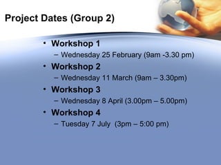 Project Dates (Group 2) Workshop 1 Wednesday 25 February (9am -3.30 pm) Workshop 2   Wednesday 11 March (9am – 3.30pm) Workshop 3   Wednesday 8 April (3.00pm – 5.00pm) Workshop 4 Tuesday 7 July  (3pm – 5:00 pm) 
