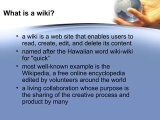What is a wiki? a wiki is a web site that enables users to read, create, edit, and delete its content named after the Hawaiian word wiki-wiki for "quick” most well-known example is the Wikipedia, a free online encyclopedia edited by volunteers around the world a living collaboration whose purpose is the sharing of the creative process and product by many 