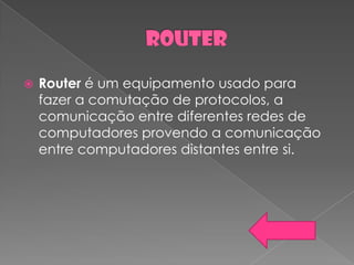    Router é um equipamento usado para
    fazer a comutação de protocolos, a
    comunicação entre diferentes redes de
    computadores provendo a comunicação
    entre computadores distantes entre si.
 