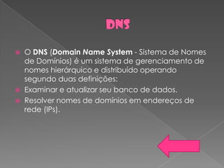  O DNS (Domain Name System - Sistema de Nomes
  de Domínios) é um sistema de gerenciamento de
  nomes hierárquico e distribuído operando
  segundo duas definições:
 Examinar e atualizar seu banco de dados.
 Resolver nomes de domínios em endereços de
  rede (IPs).
 