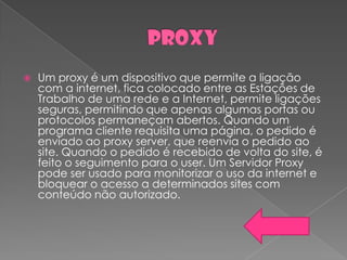    Um proxy é um dispositivo que permite a ligação
    com a internet, fica colocado entre as Estações de
    Trabalho de uma rede e a Internet, permite ligações
    seguras, permitindo que apenas algumas portas ou
    protocolos permaneçam abertos. Quando um
    programa cliente requisita uma página, o pedido é
    enviado ao proxy server, que reenvia o pedido ao
    site. Quando o pedido é recebido de volta do site, é
    feito o seguimento para o user. Um Servidor Proxy
    pode ser usado para monitorizar o uso da internet e
    bloquear o acesso a determinados sites com
    conteúdo não autorizado.
 