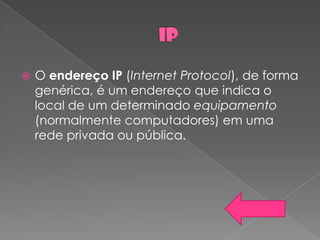    O endereço IP (Internet Protocol), de forma
    genérica, é um endereço que indica o
    local de um determinado equipamento
    (normalmente computadores) em uma
    rede privada ou pública.
 