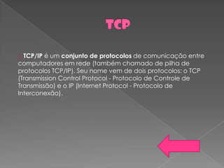 o TCP/IP é um conjunto de protocolos de comunicação entre
computadores em rede (também chamado de pilha de
protocolos TCP/IP). Seu nome vem de dois protocolos: o TCP
(Transmission Control Protocol - Protocolo de Controle de
Transmissão) e o IP (Internet Protocol - Protocolo de
Interconexão).
 