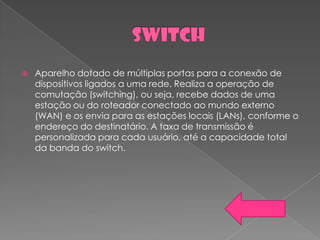    Aparelho dotado de múltiplas portas para a conexão de
    dispositivos ligados a uma rede. Realiza a operação de
    comutação (switching), ou seja, recebe dados de uma
    estação ou do roteador conectado ao mundo externo
    (WAN) e os envia para as estações locais (LANs), conforme o
    endereço do destinatário. A taxa de transmissão é
    personalizada para cada usuário, até a capacidade total
    da banda do switch.
 