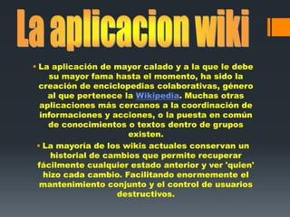  La aplicación de mayor calado y a la que le debe
su mayor fama hasta el momento, ha sido la
creación de enciclopedias colaborativas, género
al que pertenece la Wikipedia. Muchas otras
aplicaciones más cercanos a la coordinación de
informaciones y acciones, o la puesta en común
de conocimientos o textos dentro de grupos
existen.
 La mayoría de los wikis actuales conservan un
historial de cambios que permite recuperar
fácilmente cualquier estado anterior y ver 'quien'
hizo cada cambio. Facilitando enormemente el
mantenimiento conjunto y el control de usuarios
destructivos.
 