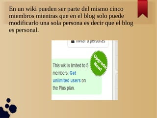 En un wiki pueden ser parte del mismo cinco
miembros mientras que en el blog solo puede
modificarlo una sola persona es decir que el blog
es personal.
 