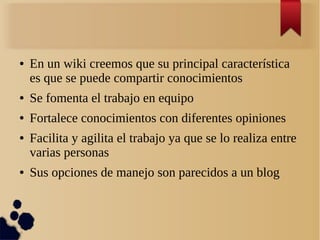 ● En un wiki creemos que su principal característica
es que se puede compartir conocimientos
● Se fomenta el trabajo en equipo
● Fortalece conocimientos con diferentes opiniones
● Facilita y agilita el trabajo ya que se lo realiza entre
varias personas
● Sus opciones de manejo son parecidos a un blog
 