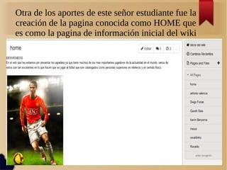 Otra de los aportes de este señor estudiante fue la
creación de la pagina conocida como HOME que
es como la pagina de información inicial del wiki
 