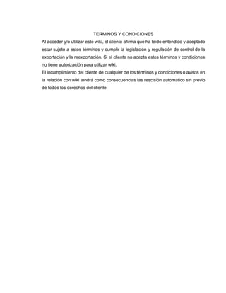 TERMINOS Y CONDICIONES
Al acceder y/o utilizar este wiki, el cliente afirma que ha leído entendido y aceptado
estar sujeto a estos términos y cumplir la legislación y regulación de control de la
exportación y la reexportación. Si el cliente no acepta estos términos y condiciones
no tiene autorización para utilizar wiki.
El incumplimiento del cliente de cualquier de los términos y condiciones o avisos en
la relación con wiki tendrá como consecuencias las rescisión automático sin previo
de todos los derechos del cliente.
 