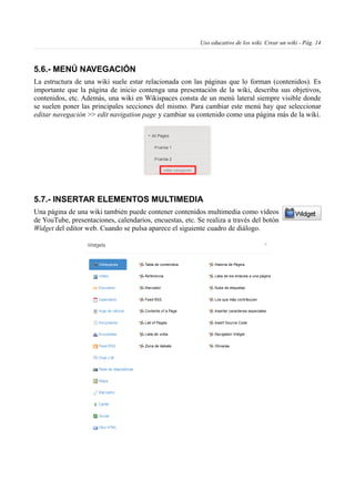 Uso educativo de los wiki. Crear un wiki - Pág. 14
5.6.- MENÚ NAVEGACIÓN
La estructura de una wiki suele estar relacionada con las páginas que lo forman (contenidos). Es
importante que la página de inicio contenga una presentación de la wiki, describa sus objetivos,
contenidos, etc. Además, una wiki en Wikispaces consta de un menú lateral siempre visible donde
se suelen poner las principales secciones del mismo. Para cambiar este menú hay que seleccionar
editar navegación >> edit navigation page y cambiar su contenido como una página más de la wiki.
5.7.- INSERTAR ELEMENTOS MULTIMEDIA
Una página de una wiki también puede contener contenidos multimedia como vídeos
de YouTube, presentaciones, calendarios, encuestas, etc. Se realiza a través del botón
Widget del editor web. Cuando se pulsa aparece el siguiente cuadro de diálogo.
 