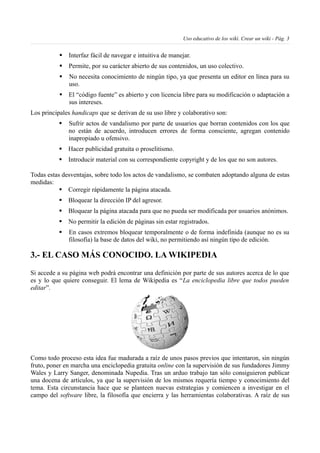 Uso educativo de los wiki. Crear un wiki - Pág. 3
§ Interfaz fácil de navegar e intuitiva de manejar.
§ Permite, por su carácter abierto de sus contenidos, un uso colectivo.
§ No necesita conocimiento de ningún tipo, ya que presenta un editor en línea para su
uso.
§ El “código fuente” es abierto y con licencia libre para su modificación o adaptación a
sus intereses.
Los principales handicaps que se derivan de su uso libre y colaborativo son:
§ Sufrir actos de vandalismo por parte de usuarios que borran contenidos con los que
no están de acuerdo, introducen errores de forma consciente, agregan contenido
inapropiado u ofensivo.
§ Hacer publicidad gratuita o proselitismo.
§ Introducir material con su correspondiente copyright y de los que no son autores.
Todas estas desventajas, sobre todo los actos de vandalismo, se combaten adoptando alguna de estas
medidas:
§ Corregir rápidamente la página atacada.
§ Bloquear la dirección IP del agresor.
§ Bloquear la página atacada para que no pueda ser modificada por usuarios anónimos.
§ No permitir la edición de páginas sin estar registrados.
§ En casos extremos bloquear temporalmente o de forma indefinida (aunque no es su
filosofía) la base de datos del wiki, no permitiendo así ningún tipo de edición.
3.- EL CASO MÁS CONOCIDO. LA WIKIPEDIA
Si accede a su página web podrá encontrar una definición por parte de sus autores acerca de lo que
es y lo que quiere conseguir. El lema de Wikipedia es “La enciclopedia libre que todos pueden
editar”.
Como todo proceso esta idea fue madurada a raíz de unos pasos previos que intentaron, sin ningún
fruto, poner en marcha una enciclopedia gratuita online con la supervisión de sus fundadores Jimmy
Wales y Larry Sanger, denominada Nupedia. Tras un arduo trabajo tan sólo consiguieron publicar
una docena de artículos, ya que la supervisión de los mismos requería tiempo y conocimiento del
tema. Esta circunstancia hace que se planteen nuevas estrategias y comiencen a investigar en el
campo del software libre, la filosofía que encierra y las herramientas colaborativas. A raíz de sus
 