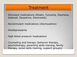 Treatment
Stimulant medications (Ritalin, Concerta, Daytrana,
Adderall, Dexedrine, Dextrostat)
Nonstimulant medications (Atomoxetine)
Antidepressents
High blood pressure medications
Counseling and therapy (behavior therapy,
psychotherapy, parenting skills training, family
therapy, social skills training, support groups)