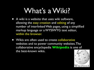 What’s a Wiki?
•   A wiki is a website that uses wiki software,
    allowing the easy creation and editing of any
    number of interlinked Web pages, using a simpliﬁed
    markup language or a WYSIWYG text editor,
    within the browser.

•   Wikis are often used to create collaborative
    websites and to power community websites. The
    collaborative encyclopedia Wikipedia is one of
    the best-known wikis.
 
