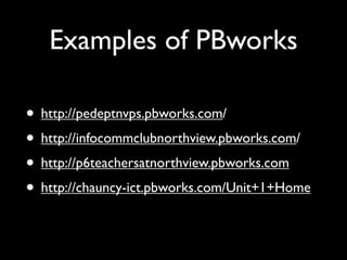 Examples of PBworks

• http://pedeptnvps.pbworks.com/
• http://infocommclubnorthview.pbworks.com/
• http://p6teachersatnorthview.pbworks.com
• http://chauncy-ict.pbworks.com/Unit+1+Home
 