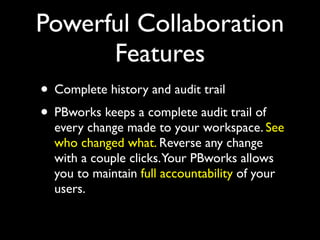 Powerful Collaboration
      Features
• Complete history and audit trail
• PBworks keeps a complete audit trail of
  every change made to your workspace. See
  who changed what. Reverse any change
  with a couple clicks.Your PBworks allows
  you to maintain full accountability of your
  users.
 