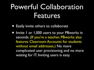 Powerful Collaboration
      Features
• Easily invite others to collaborate
• Invite 1 or 1,000 users to your PBworks in
  seconds. (If you're a teacher, PBworks also
  features Classroom Accounts for students
  without email addresses.) No more
  complicated user provisioning and no more
  waiting for IT. Inviting users is easy.
 