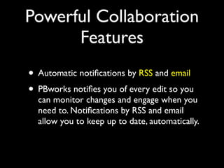 Powerful Collaboration
      Features
• Automatic notiﬁcations by RSS and email
• PBworks notiﬁes you of every edit so you
  can monitor changes and engage when you
  need to. Notiﬁcations by RSS and email
  allow you to keep up to date, automatically.
 