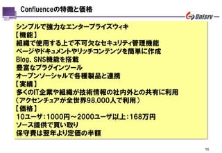 Confluenceの特徴と価格

シンプルで強力なエンタープライズウィキ
【機能】
組織で使用する上で丌可欠なセキュリティ管理機能
ページやドキュメントやリッチコンテンツを簡単に作成
Blog、SNS機能を搭載
豊富なプラグインツール
オープンソーシャルで各種製品と連携
【実績】
多くのIT企業や組織が技術情報の社内外との共有に利用
（アクセンチュアが全世界98,000人で利用）
【価格】
10ユーザ：1000円～2000ユーザ以上：168万円
ソース提供で買い取り
保守費は翌年より定価の半額

                              10
 