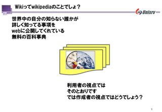 Wikiってwikipediaのことでしょ？

世界中の自分の知らない誰かが
詳しく知ってる事項を
webに公開してくれている
無料の百科事典




                 利用者の視点では
                 そのとおりです
                 では作成者の視点ではどうでしょう？

                                     1
 