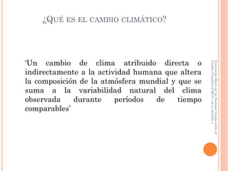 ¿QUÉ ES EL CAMBIO CLIMÁTICO?
‘Un cambio de clima atribuido directa o
indirectamente a la actividad humana que altera
la composición de la atmósfera mundial y que se
suma a la variabilidad natural del clima
observada durante períodos de tiempo
comparables’
ConvenciónMarcodelasNacionesUnidassobreel
CambioClimático(CMCC),ensuArtículo1
 