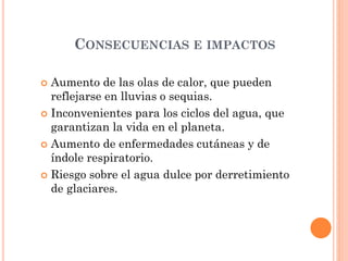 CONSECUENCIAS E IMPACTOS
 Aumento de las olas de calor, que pueden
reflejarse en lluvias o sequias.
 Inconvenientes para los ciclos del agua, que
garantizan la vida en el planeta.
 Aumento de enfermedades cutáneas y de
índole respiratorio.
 Riesgo sobre el agua dulce por derretimiento
de glaciares.
 