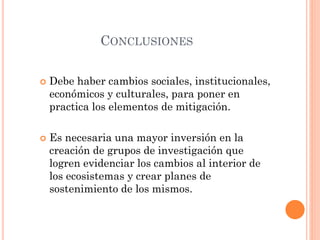CONCLUSIONES
 Debe haber cambios sociales, institucionales,
económicos y culturales, para poner en
practica los elementos de mitigación.
 Es necesaria una mayor inversión en la
creación de grupos de investigación que
logren evidenciar los cambios al interior de
los ecosistemas y crear planes de
sostenimiento de los mismos.
 