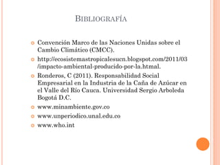 BIBLIOGRAFÍA
 Convención Marco de las Naciones Unidas sobre el
Cambio Climático (CMCC).
 http://ecosistemastropicalesucn.blogspot.com/2011/03
/impacto-ambiental-producido-por-la.htmal.
 Ronderos, C (2011). Responsabilidad Social
Empresarial en la Industria de la Caña de Azúcar en
el Valle del Río Cauca. Universidad Sergio Arboleda
Bogotá D.C.
 www.minambiente.gov.co
 www.unperiodico.unal.edu.co
 www.who.int
 