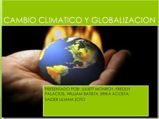CAMBIO CLIMATICO Y GLOBALIZACION 
PRESENTADO POR: JULIETT MONROY, FREDDY 
PALACIOS, WILLIAM BATISTA, ERIKA ACOSTA, 
SAIDER LILIANA SOTO 
 