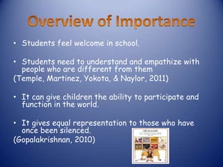 • Students feel welcome in school.

• Students need to understand and empathize with
  people who are different from them
(Temple, Martinez, Yokota, & Naylor, 2011)

• It can give children the ability to participate and
  function in the world.

• It gives equal representation to those who have
  once been silenced.
(Gopalakrishnan, 2010)
 
