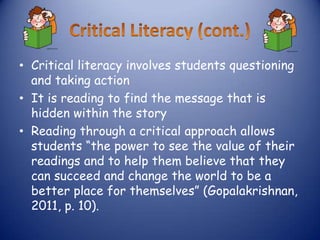 • Critical literacy involves students questioning
  and taking action
• It is reading to find the message that is
  hidden within the story
• Reading through a critical approach allows
  students “the power to see the value of their
  readings and to help them believe that they
  can succeed and change the world to be a
  better place for themselves” (Gopalakrishnan,
  2011, p. 10).
 