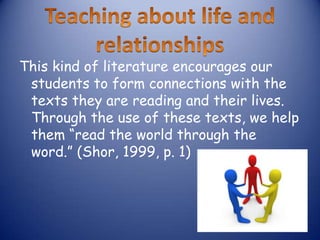 This kind of literature encourages our
 students to form connections with the
 texts they are reading and their lives.
 Through the use of these texts, we help
 them “read the world through the
 word.” (Shor, 1999, p. 1)
 