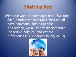 With our world becoming a true “Melting
 Pot”, students are taught that we all
 have commonalities as people.
 Therefore, we must not discriminate
 “based on cultural and ethnic
 differences.” (Gopalakrishnan, 2010)
 