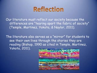 Our literature must reflect our society because the
  differences are “tearing apart the fabric of society”
  (Temple, Martinez, Yokota, & Naylor, 2011).

The literature also serves as a “mirror” for students to
  see their own lives through the stories they are
  reading (Bishop, 1990 as cited in Temple, Martinez,
  Yokota, 2011).
 