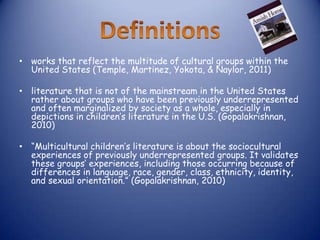 • works that reflect the multitude of cultural groups within the
  United States (Temple, Martinez, Yokota, & Naylor, 2011)

• literature that is not of the mainstream in the United States
  rather about groups who have been previously underrepresented
  and often marginalized by society as a whole, especially in
  depictions in children’s literature in the U.S. (Gopalakrishnan,
  2010)

• “Multicultural children’s literature is about the sociocultural
  experiences of previously underrepresented groups. It validates
  these groups’ experiences, including those occurring because of
  differences in language, race, gender, class, ethnicity, identity,
  and sexual orientation.” (Gopalakrishnan, 2010)
 
