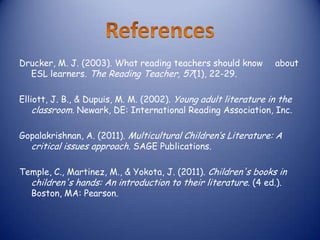 Drucker, M. J. (2003). What reading teachers should know        about
  ESL learners. The Reading Teacher, 57(1), 22-29.

Elliott, J. B., & Dupuis, M. M. (2002). Young adult literature in the
    classroom. Newark, DE: International Reading Association, Inc.

Gopalakrishnan, A. (2011). Multicultural Children’s Literature: A
  critical issues approach. SAGE Publications.

Temple, C., Martinez, M., & Yokota, J. (2011). Children's books in
  children's hands: An introduction to their literature. (4 ed.).
  Boston, MA: Pearson.
 
