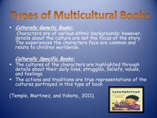 Culturally Genetic Books:
   Characters are of various ethnic backgrounds; however,
  details about the culture are not the focus of the story.
  The experiences the characters face are common and
  relate to children worldwide.

  Culturally Specific Books:
 The cultures of the characters are highlighted through
  details about their daily lives, struggles, beliefs, values,
  and feelings.
 The actions and traditions are true representations of the
  cultures portrayed in this type of book

(Temple, Martinez, and Yokota., 2011).
 