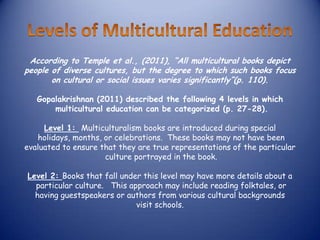 According to Temple et al., (2011), “All multicultural books depict
people of diverse cultures, but the degree to which such books focus
       on cultural or social issues varies significantly”(p. 110).

   Gopalakrishnan (2011) described the following 4 levels in which
       multicultural education can be categorized (p. 27-28).

     Level 1: Multiculturalism books are introduced during special
   holidays, months, or celebrations. These books may not have been
evaluated to ensure that they are true representations of the particular
                     culture portrayed in the book.

Level 2: Books that fall under this level may have more details about a
  particular culture. This approach may include reading folktales, or
  having guestspeakers or authors from various cultural backgrounds
                             visit schools.
 