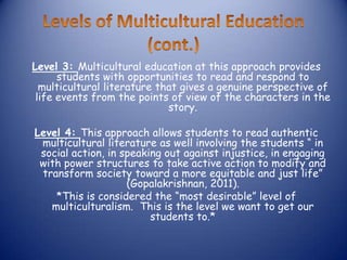 Level 3: Multicultural education at this approach provides
      students with opportunities to read and respond to
  multicultural literature that gives a genuine perspective of
 life events from the points of view of the characters in the
                             story.

Level 4: This approach allows students to read authentic
 multicultural literature as well involving the students “ in
 social action, in speaking out against injustice, in engaging
 with power structures to take active action to modify and
 transform society toward a more equitable and just life”
                    (Gopalakrishnan, 2011).
    *This is considered the “most desirable” level of
   multiculturalism. This is the level we want to get our
                         students to.*
 