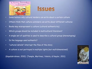 •   Some believe only cultural insiders can write about a certain culture

•   Others think that culture outsiders can write about different cultures

•   Books may misrepresent a culture (cultural authenticity)

•   Which groups should be included in multicultural literature?

•   A single set of qualities is used to describe a cultural group (stereotyping)

•   Is the language used authentic?

•   “cultural details” interrupt the flow of the story

•   A culture is not portrayed in multiple lights (not multidimensional)


(Gopalakrishnan, 2010) (Temple, Martinez, Yokota, & Naylor, 2011)
 