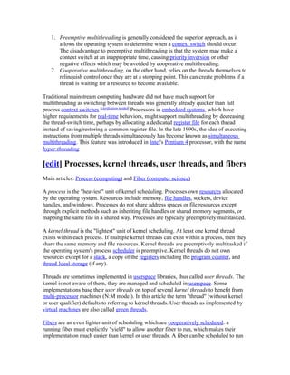 1. Preemptive multithreading is generally considered the superior approach, as it
      allows the operating system to determine when a context switch should occur.
      The disadvantage to preemptive multithreading is that the system may make a
      context switch at an inappropriate time, causing priority inversion or other
      negative effects which may be avoided by cooperative multithreading.
   2. Cooperative multithreading, on the other hand, relies on the threads themselves to
      relinquish control once they are at a stopping point. This can create problems if a
      thread is waiting for a resource to become available.

Traditional mainstream computing hardware did not have much support for
multithreading as switching between threads was generally already quicker than full
process context switches.[clarification needed] Processors in embedded systems, which have
higher requirements for real-time behaviors, might support multithreading by decreasing
the thread-switch time, perhaps by allocating a dedicated register file for each thread
instead of saving/restoring a common register file. In the late 1990s, the idea of executing
instructions from multiple threads simultaneously has become known as simultaneous
multithreading. This feature was introduced in Intel's Pentium 4 processor, with the name
hyper threading

[edit] Processes, kernel threads, user threads, and fibers
Main articles: Process (computing) and Fiber (computer science)

A process is the "heaviest" unit of kernel scheduling. Processes own resources allocated
by the operating system. Resources include memory, file handles, sockets, device
handles, and windows. Processes do not share address spaces or file resources except
through explicit methods such as inheriting file handles or shared memory segments, or
mapping the same file in a shared way. Processes are typically preemptively multitasked.

A kernel thread is the "lightest" unit of kernel scheduling. At least one kernel thread
exists within each process. If multiple kernel threads can exist within a process, then they
share the same memory and file resources. Kernel threads are preemptively multitasked if
the operating system's process scheduler is preemptive. Kernel threads do not own
resources except for a stack, a copy of the registers including the program counter, and
thread-local storage (if any).

Threads are sometimes implemented in userspace libraries, thus called user threads. The
kernel is not aware of them, they are managed and scheduled in userspace. Some
implementations base their user threads on top of several kernel threads to benefit from
multi-processor machines (N:M model). In this article the term "thread" (without kernel
or user qualifier) defaults to referring to kernel threads. User threads as implemented by
virtual machines are also called green threads.

Fibers are an even lighter unit of scheduling which are cooperatively scheduled: a
running fiber must explicitly "yield" to allow another fiber to run, which makes their
implementation much easier than kernel or user threads. A fiber can be scheduled to run
 
