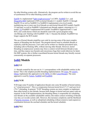 for other blocking system calls. Alternatively, the program can be written to avoid the use
of synchronous I/O or other blocking system calls.

SunOS 4.x implemented "light-weight processes" or LWPs. NetBSD 2.x+, and
DragonFly BSD implement LWPs as kernel threads (1:1 model). SunOS 5.2 through
SunOS 5.8 as well as NetBSD 2 to NetBSD 4 implemented a two level model,
multiplexing one or more user level threads on each kernel thread (M:N model). SunOS
5.9 and later, as well as NetBSD 5 eliminated user threads support, returning to a 1:1
model. [1] FreeBSD 5 implemented M:N model. FreeBSD 6 supported both 1:1 and
M:N, user could choose which one should be used with a given program using
/etc/libmap.conf. Starting with FreeBSD 7, the 1:1 became the default. FreeBSD 8 no
longer supports the M:N model.

The use of kernel threads simplifies user code by moving some of the most complex
aspects of threading into the kernel. The program doesn't need to schedule threads or
explicitly yield the processor. User code can be written in a familiar procedural style,
including calls to blocking APIs, without starving other threads. However, kernel
threading on uniprocessor systems may force a context switch between threads at any
time, and thus expose race hazards and concurrency bugs that would otherwise lie latent.
On SMP systems, this is further exacerbated because kernel threads may literally execute
concurrently on separate processors.

[edit] Models
[edit] 1:1

1:1 threads created by the user are in 1-1 correspondence with schedulable entities in the
kernel. This is the simplest possible threading implementation. On Linux, the usual C
library implements this approach (via the NPTL or older LinuxThreads). The same
approach is used by Solaris, NetBSD and FreeBSD.

[edit] N:M

N:M maps some N number of application threads onto some M number of kernel entities,
or "virtual processors". This is a compromise between kernel-level ("1:1") and user-level
("N:1") threading. In general, "N:M" threading systems are more complex to implement
than either kernel or user threads, because both changes to kernel and user-space code are
required. In the N:M implementation, the threading library is responsible for scheduling
user threads on the available schedulable entities; this makes context switching of threads
very fast, as it avoids system calls. However, this increases complexity and the likelihood
of priority inversion, as well as suboptimal scheduling without extensive (and expensive)
coordination between the userland scheduler and the kernel scheduler.

[edit] N:1
 