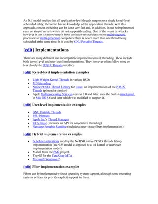 An N:1 model implies that all application-level threads map on to a single kernel-level
scheduled entity; the kernel has no knowledge of the application threads. With this
approach, context switching can be done very fast and, in addition, it can be implemented
even on simple kernels which do not support threading. One of the major drawbacks
however is that it cannot benefit from the hardware acceleration on multi-threaded
processors or multi-processor computers: there is never more than one thread being
scheduled at the same time. It is used by GNU Portable Threads.

[edit] Implementations
There are many different and incompatible implementations of threading. These include
both kernel-level and user-level implementations. They however often follow more or
less closely the POSIX Threads interface.

[edit] Kernel-level implementation examples

   •   Light Weight Kernel Threads in various BSDs
   •   M:N threading
   •   Native POSIX Thread Library for Linux, an implementation of the POSIX
       Threads (pthreads) standard
   •   Apple Multiprocessing Services version 2.0 and later, uses the built-in nanokernel
       in Mac OS 8.6 and later which was modified to support it.

[edit] User-level implementation examples

   •   GNU Portable Threads
   •   FSU Pthreads
   •   Apple Inc.'s Thread Manager
   •   REALbasic (includes an API for cooperative threading)
   •   Netscape Portable Runtime (includes a user-space fibers implementation)

[edit] Hybrid implementation examples

   •   Scheduler activations used by the NetBSD native POSIX threads library
       implementation (an N:M model as opposed to a 1:1 kernel or userspace
       implementation model)
   •   Marcel from the PM2 project.
   •   The OS for the Tera/Cray MTA
   •   Microsoft Windows 7

[edit] Fiber implementation examples

Fibers can be implemented without operating system support, although some operating
systems or libraries provide explicit support for them.
 