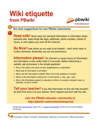 Wiki etiquette
from PBwiki
                                                                                  In the Classroom
Q
    Our best suggestions for new PBwiki classrooms
A
     Keep safe! Never post your personal information or information about
     someone else. Keep things like ages, addresses, phone numbers, names of
     towns, or even places you work off the Internet.

     Be Nice! Treat others as you want to be treated -- don’t write mean or
     hurtful comments. Remember you are not anonymous!

     Information please! The Internet is a great source of information
     but information is only useful when it is accurate. Before referencing a
     website, ask and answer a few simple questions:
     ! Who is the author and what are their qualifications or credentials?
     ! What type of information is provided?
     ! When was the information created? When was it last updated or revised?
     ! Where is the information coming from- is the domain a .edu, .gov, .org?
     ! Why is the information posted; to educate, to inform, to present unbiased views, to
       entertain, to sell or entice?


     Tell your teacher! If you find information on the wiki that shouldn’t
     be there first show it to your teacher. Don’t respond and don’t edit the wiki.

                   Join the PBwiki educator community at
                     http://pbwiki.com/content/eduportal
    Created by Richard Glass, Marc, Mrs. H, Katherine Benefield, Denise Tzumli and the PBwiki
    community.



     Examples, Videos, Tutorials • Workshops, Webinars, Community • PBwiki Educators
 