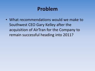 Problem
• What recommendations would we make to
  Southwest CEO Gary Kelley after the
  acquisition of AirTran for the Company to
  remain successful heading into 2011?
 