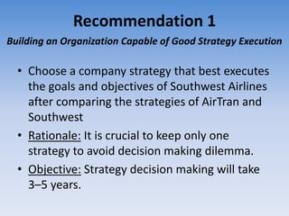 Recommendation 1
Building an Organization Capable of Good Strategy Execution

  • Choose a company strategy that best executes
    the goals and objectives of Southwest Airlines
    after comparing the strategies of AirTran and
    Southwest
  • Rationale: It is crucial to keep only one
    strategy to avoid decision making dilemma.
  • Objective: Strategy decision making will take
    3–5 years.
 