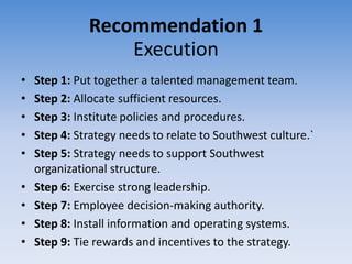 Recommendation 1
                  Execution
•   Step 1: Put together a talented management team.
•   Step 2: Allocate sufficient resources.
•   Step 3: Institute policies and procedures.
•   Step 4: Strategy needs to relate to Southwest culture.`
•   Step 5: Strategy needs to support Southwest
    organizational structure.
•   Step 6: Exercise strong leadership.
•   Step 7: Employee decision-making authority.
•   Step 8: Install information and operating systems.
•   Step 9: Tie rewards and incentives to the strategy.
 