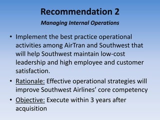 Recommendation 2
           Managing Internal Operations

• Implement the best practice operational
  activities among AirTran and Southwest that
  will help Southwest maintain low-cost
  leadership and high employee and customer
  satisfaction.
• Rationale: Effective operational strategies will
  improve Southwest Airlines’ core competency
• Objective: Execute within 3 years after
  acquisition
 