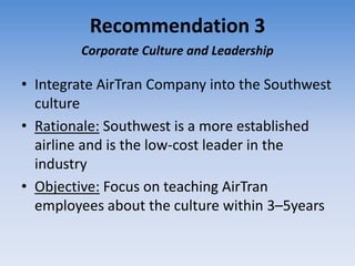 Recommendation 3
        Corporate Culture and Leadership

• Integrate AirTran Company into the Southwest
  culture
• Rationale: Southwest is a more established
  airline and is the low-cost leader in the
  industry
• Objective: Focus on teaching AirTran
  employees about the culture within 3–5years
 